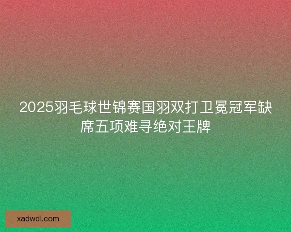 2025羽毛球世锦赛国羽双打卫冕冠军缺席五项难寻绝对王牌