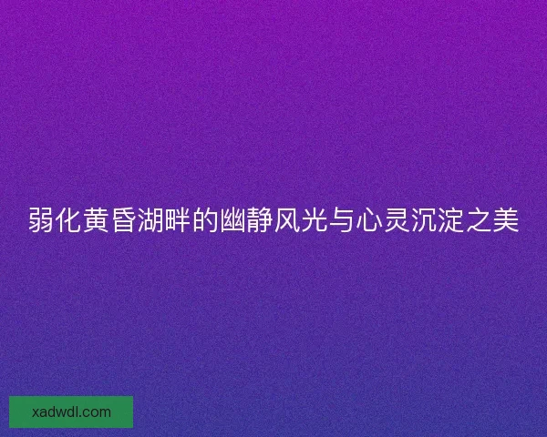 弱化黄昏湖畔的幽静风光与心灵沉淀之美