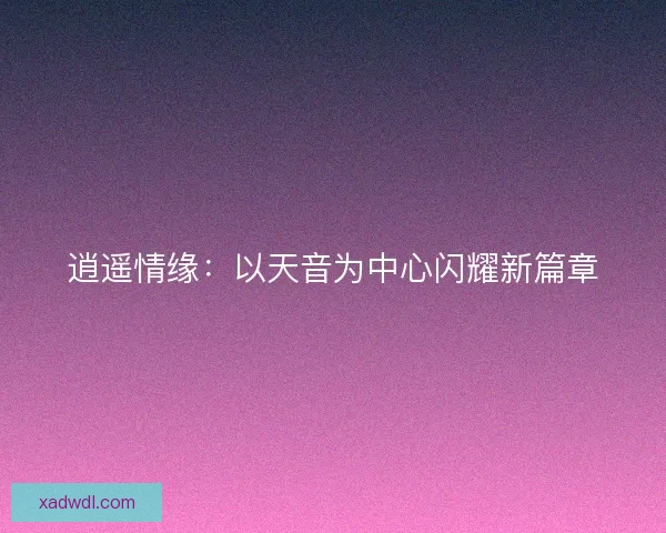 逍遥情缘:以天音为中心闪耀新篇章 逍遥情缘:以天音为中心闪耀新篇章