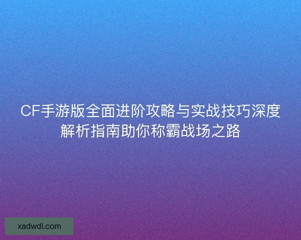 CF手游版全面进阶攻略与实战技巧深度解析指南助你称霸战场之路