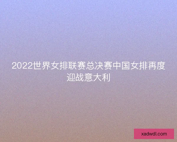 2022世界女排联赛总决赛中国女排再度迎战意大利