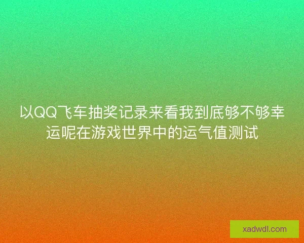 以QQ飞车抽奖记录来看我到底够不够幸运呢在游戏世界中的运气值测试