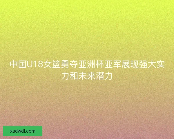 中国U18女篮勇夺亚洲杯亚军展现强大实力和未来潜力