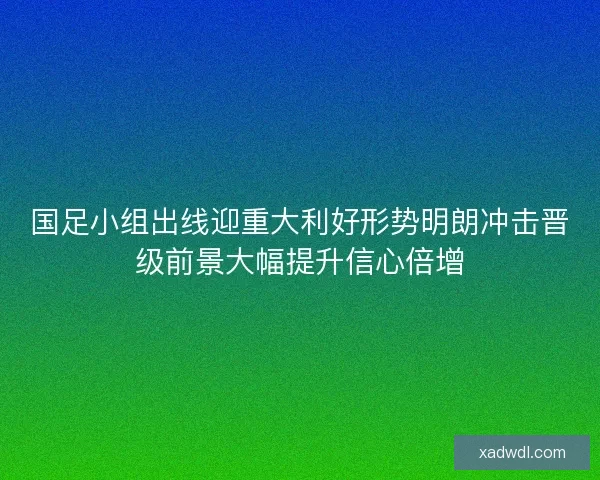 国足小组出线迎重大利好形势明朗冲击晋级前景大幅提升信心倍增