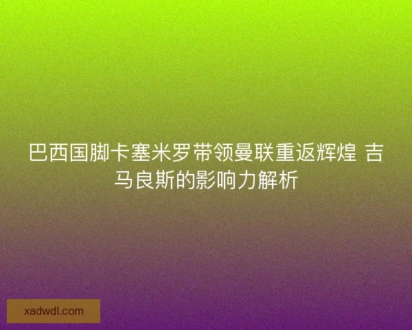 巴西国脚卡塞米罗带领曼联重返辉煌 吉马良斯的影响力解析