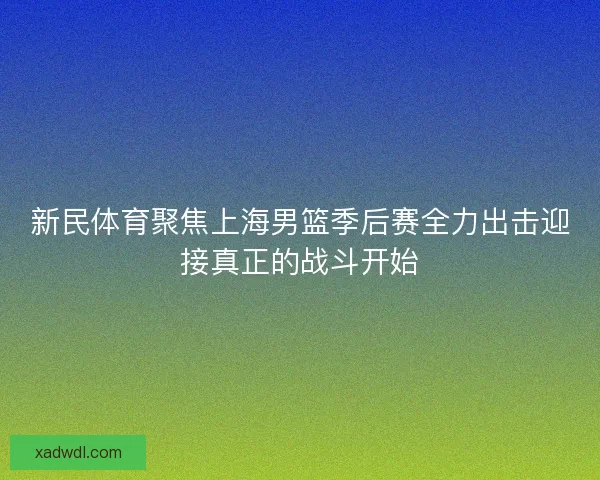 新民体育聚焦上海男篮季后赛全力出击迎接真正的战斗开始