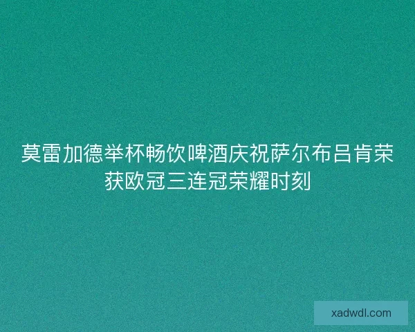 莫雷加德举杯畅饮啤酒庆祝萨尔布吕肯荣获欧冠三连冠荣耀时刻