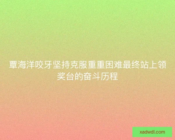 覃海洋咬牙坚持克服重重困难最终站上领奖台的奋斗历程 覃海洋咬牙坚持克服重重困难最终站上领奖台的奋斗历程