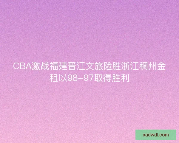 CBA激战福建晋江文旅险胜浙江稠州金租以98-97取得胜利