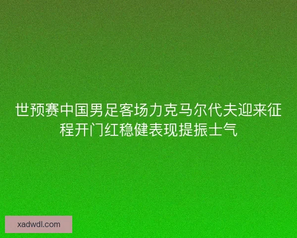 世预赛中国男足客场力克马尔代夫迎来征程开门红稳健表现提振士气 世预赛中国男足客场力克马尔代夫迎来征程开门红稳健表现提振士气