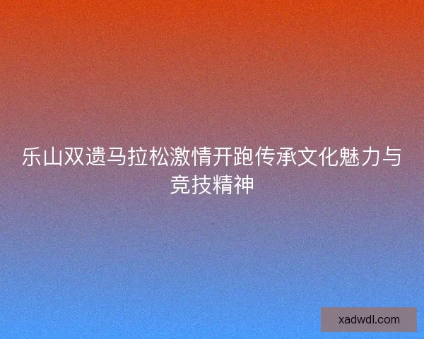 乐山双遗马拉松激情开跑传承文化魅力与竞技精神 乐山双遗马拉松激情开跑传承文化魅力与竞技精神