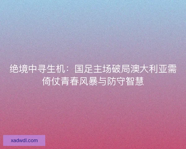 绝境中寻生机：国足主场破局澳大利亚需倚仗青春风暴与防守智慧