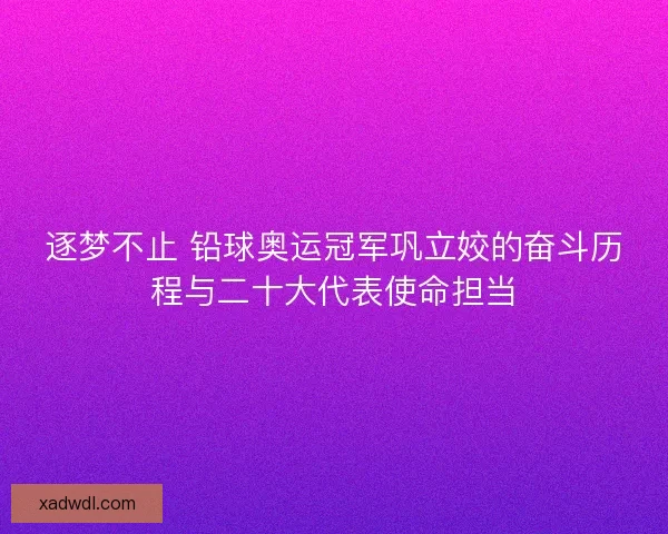 逐梦不止 铅球奥运冠军巩立姣的奋斗历程与二十大代表使命担当 逐梦不止 铅球奥运冠军巩立姣的奋斗历程与二十大代表使命担当