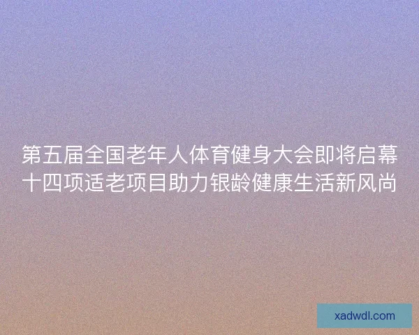 第五届全国老年人体育健身大会即将启幕十四项适老项目助力银龄健康生活新风尚