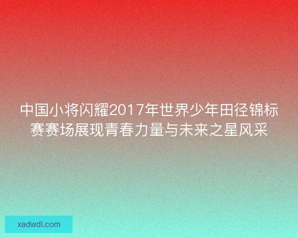 中国小将闪耀2017年世界少年田径锦标赛赛场展现青春力量与未来之星风采