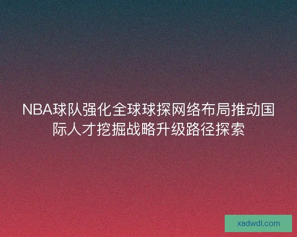 NBA球队强化全球球探网络布局推动国际人才挖掘战略升级路径探索