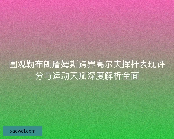 围观勒布朗詹姆斯跨界高尔夫挥杆表现评分与运动天赋深度解析全面