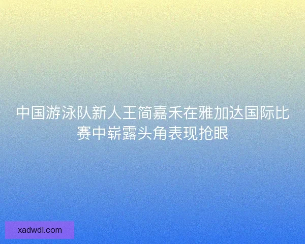 中国游泳队新人王简嘉禾在雅加达国际比赛中崭露头角表现抢眼 中国游泳队新人王简嘉禾在雅加达国际比赛中崭露头角表现抢眼