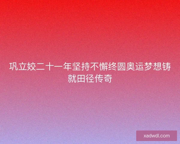 巩立姣二十一年坚持不懈终圆奥运梦想铸就田径传奇