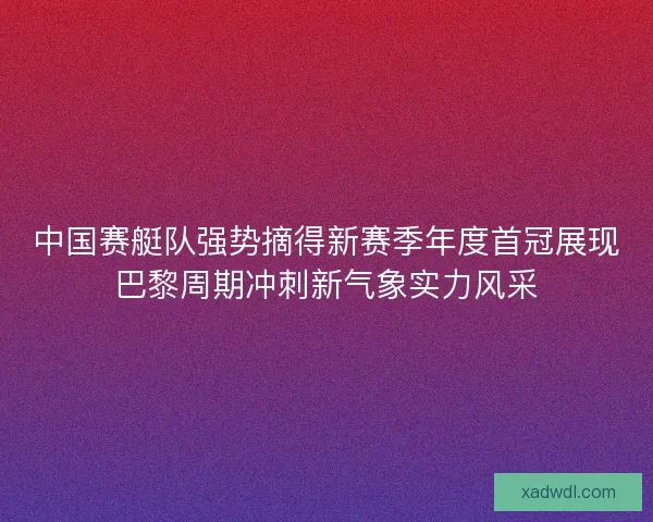 中国赛艇队强势摘得新赛季年度首冠展现巴黎周期冲刺新气象实力风采