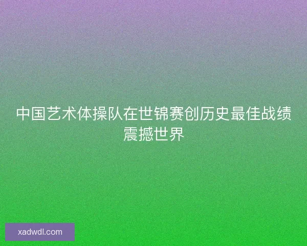 中国艺术体操队在世锦赛创历史最佳战绩震撼世界 中国艺术体操队在世锦赛创历史最佳战绩震撼世界