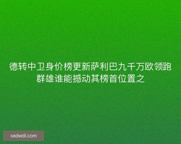 德转中卫身价榜更新萨利巴九千万欧领跑群雄谁能撼动其榜首位置之